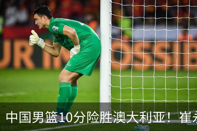 中国男篮10分险胜澳大利亚！崔永熙12分，王俊杰23分，王浩然10分